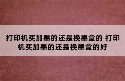 打印机买加墨的还是换墨盒的 打印机买加墨的还是换墨盒的好